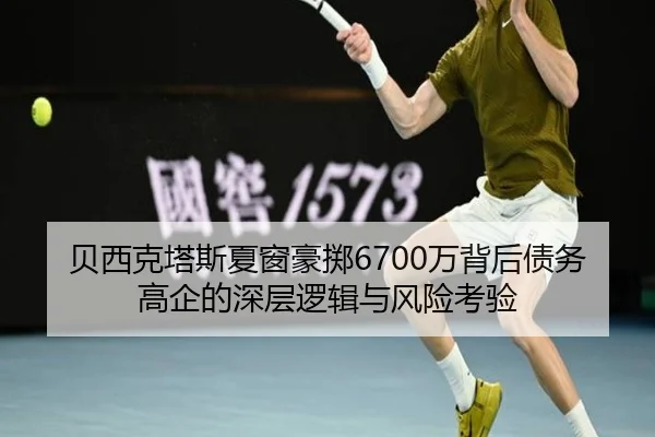 贝西克塔斯夏窗豪掷6700万背后债务高企的深层逻辑与风险考验