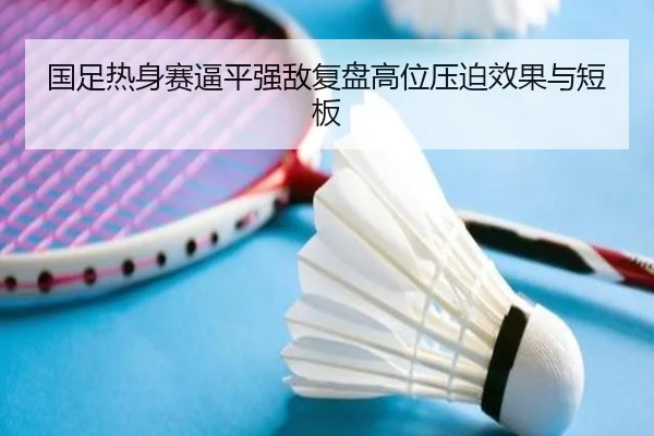 国足热身赛逼平强敌复盘高位压迫效果与短板