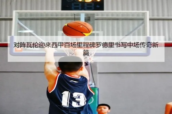 对阵瓦伦迎来西甲百场里程碑罗德里书写中场传奇新篇