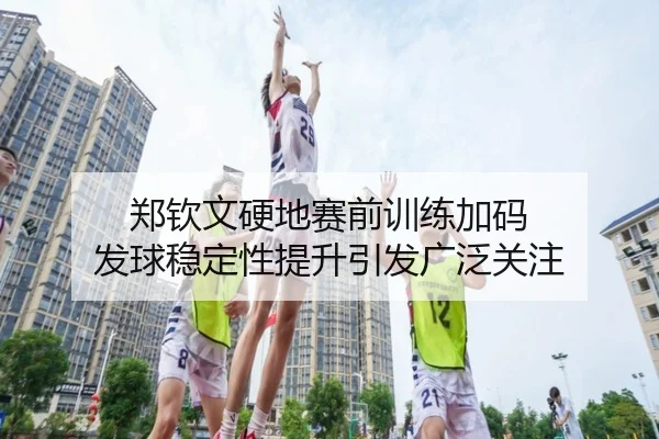郑钦文硬地赛前训练加码 发球稳定性提升引发广泛关注